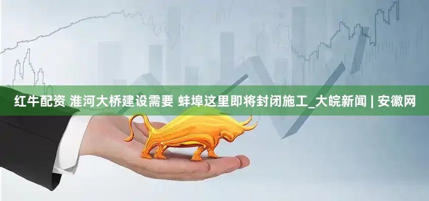 红牛配资 淮河大桥建设需要 蚌埠这里即将封闭施工_大皖新闻 | 安徽网