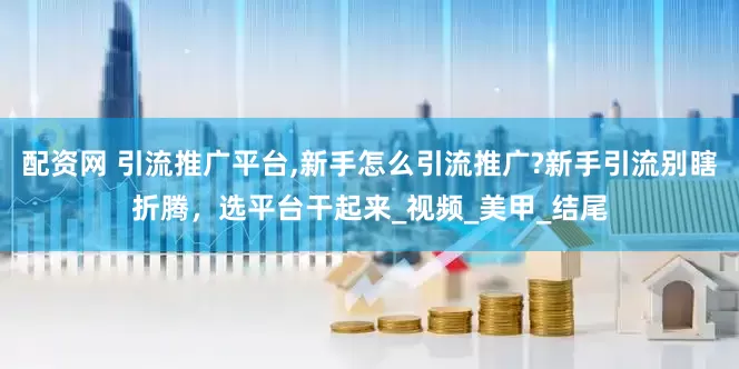 配资网 引流推广平台,新手怎么引流推广?新手引流别瞎折腾，选平台干起来_视频_美甲_结尾