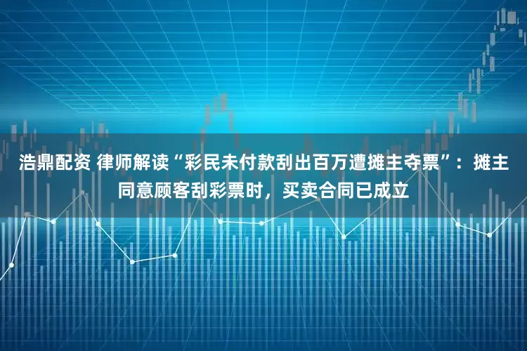 浩鼎配资 律师解读“彩民未付款刮出百万遭摊主夺票”：摊主同意顾客刮彩票时，买卖合同已成立