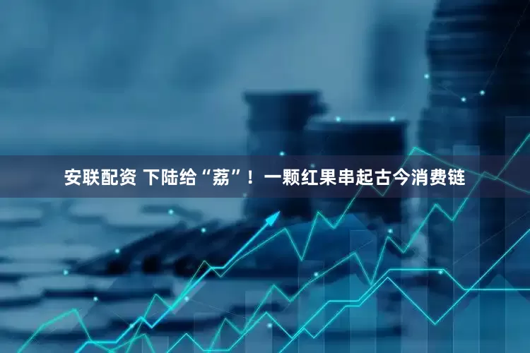 安联配资 下陆给“荔”！一颗红果串起古今消费链
