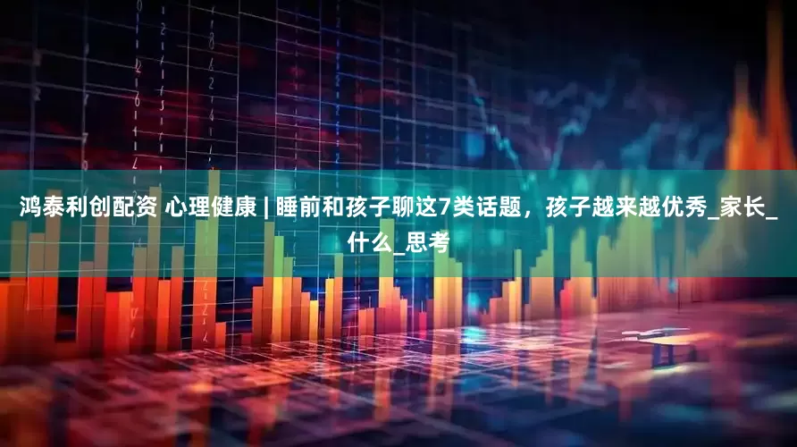 鸿泰利创配资 心理健康 | 睡前和孩子聊这7类话题，孩子越来越优秀_家长_什么_思考