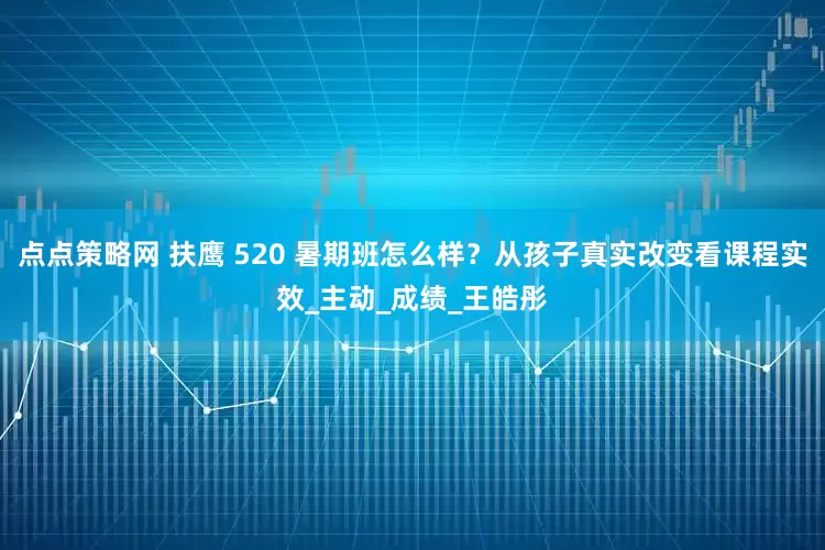 点点策略网 扶鹰 520 暑期班怎么样？从孩子真实改变看课程实效_主动_成绩_王皓彤