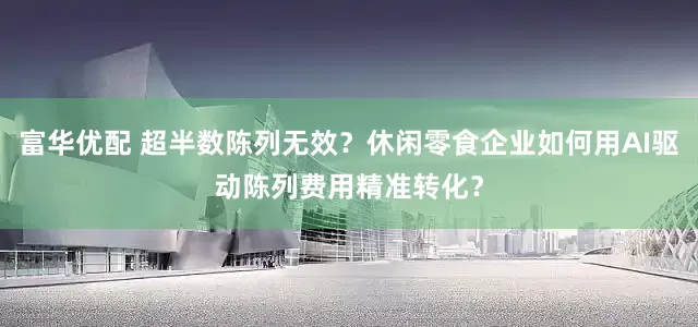 富华优配 超半数陈列无效？休闲零食企业如何用AI驱动陈列费用精准转化？