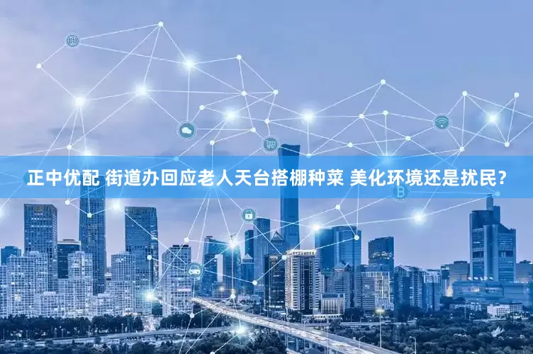 正中优配 街道办回应老人天台搭棚种菜 美化环境还是扰民？