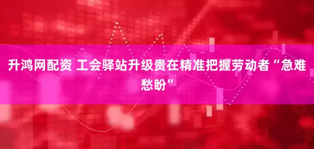 升鸿网配资 工会驿站升级贵在精准把握劳动者“急难愁盼”