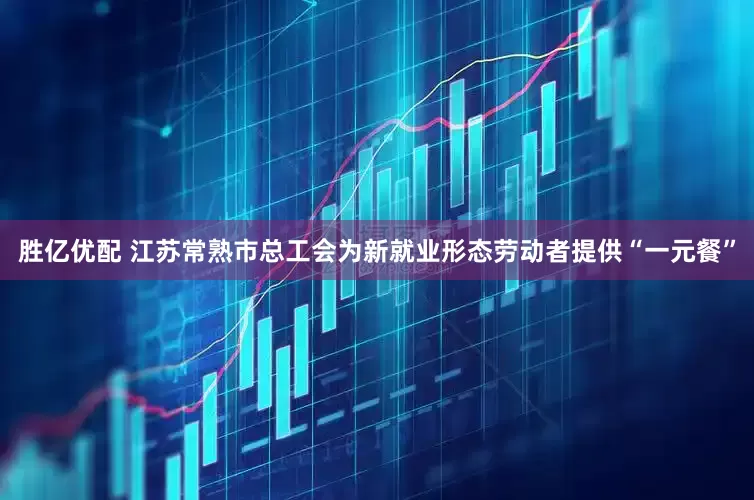 胜亿优配 江苏常熟市总工会为新就业形态劳动者提供“一元餐”