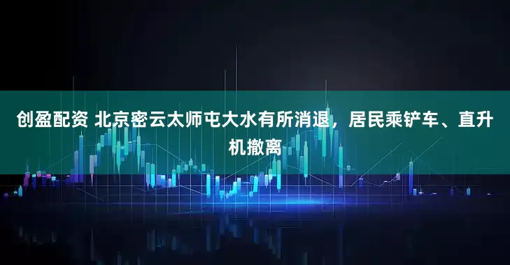 创盈配资 北京密云太师屯大水有所消退，居民乘铲车、直升机撤离