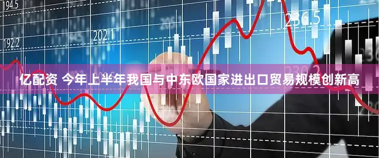亿配资 今年上半年我国与中东欧国家进出口贸易规模创新高