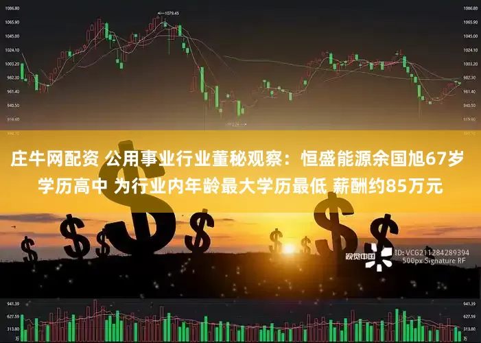 庄牛网配资 公用事业行业董秘观察：恒盛能源余国旭67岁 学历高中 为行业内年龄最大学历最低 薪酬约85万元