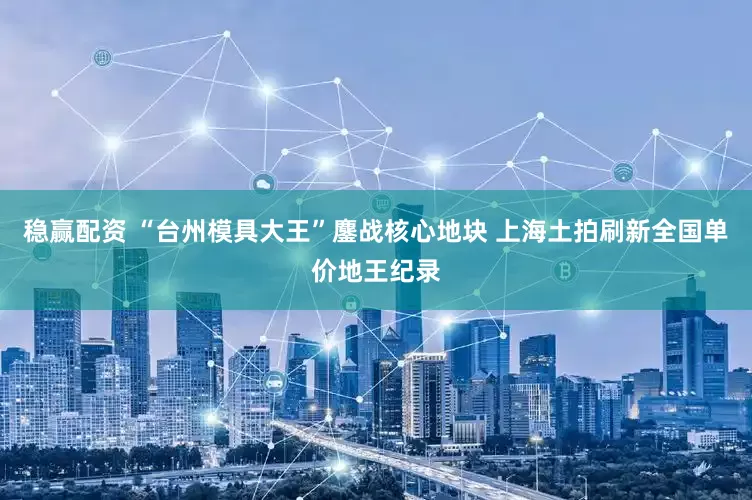 稳赢配资 “台州模具大王”鏖战核心地块 上海土拍刷新全国单价地王纪录