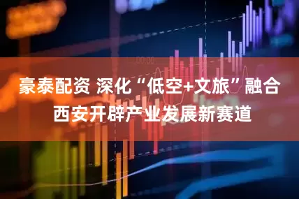 豪泰配资 深化“低空+文旅”融合 西安开辟产业发展新赛道