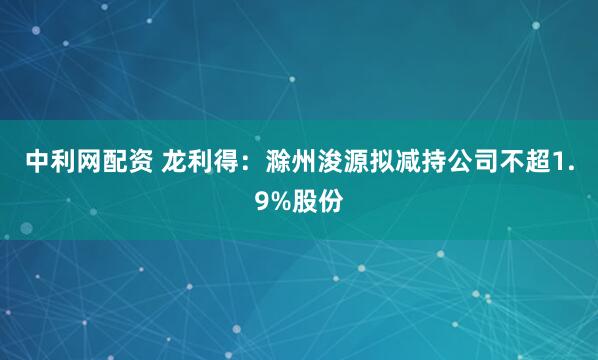 中利网配资 龙利得：滁州浚源拟减持公司不超1.9%股份