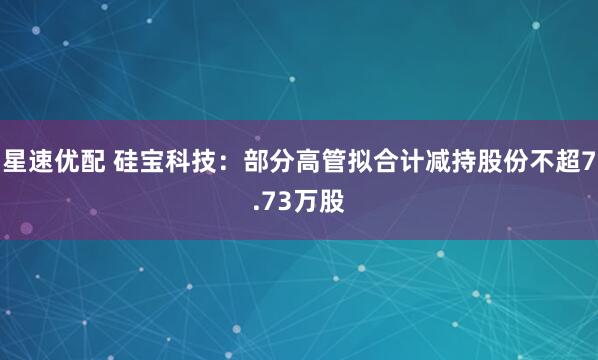 星速优配 硅宝科技：部分高管拟合计减持股份不超7.73万股