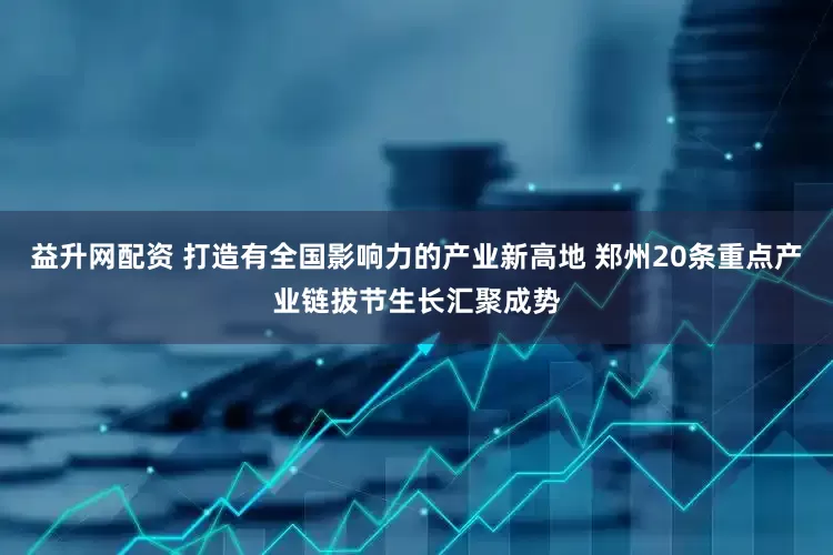 益升网配资 打造有全国影响力的产业新高地 郑州20条重点产业链拔节生长汇聚成势
