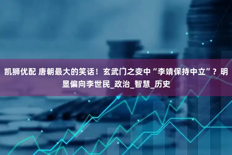 凯狮优配 唐朝最大的笑话！玄武门之变中“李靖保持中立”？明显偏向李世民_政治_智慧_历史