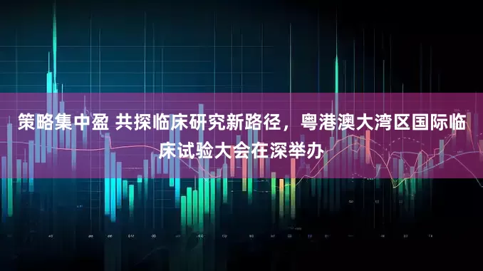 策略集中盈 共探临床研究新路径，粤港澳大湾区国际临床试验大会在深举办