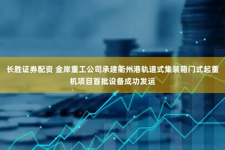 长胜证券配资 金岸重工公司承建衢州港轨道式集装箱门式起重机项目首批设备成功发运