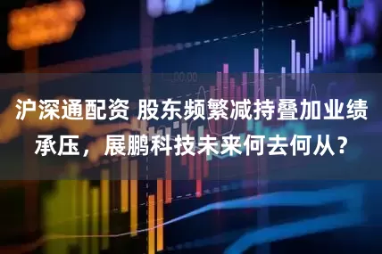 沪深通配资 股东频繁减持叠加业绩承压，展鹏科技未来何去何从？