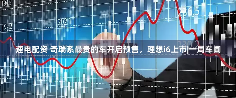 速电配资 奇瑞系最贵的车开启预售，理想i6上市|一周车闻