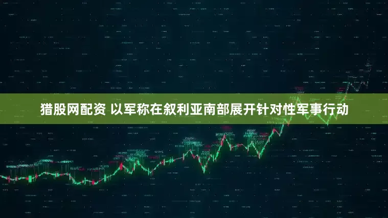 猎股网配资 以军称在叙利亚南部展开针对性军事行动