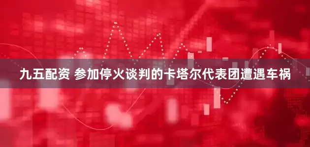 九五配资 参加停火谈判的卡塔尔代表团遭遇车祸