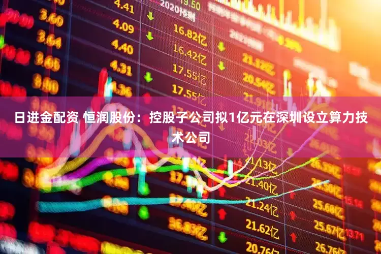 日进金配资 恒润股份：控股子公司拟1亿元在深圳设立算力技术公司