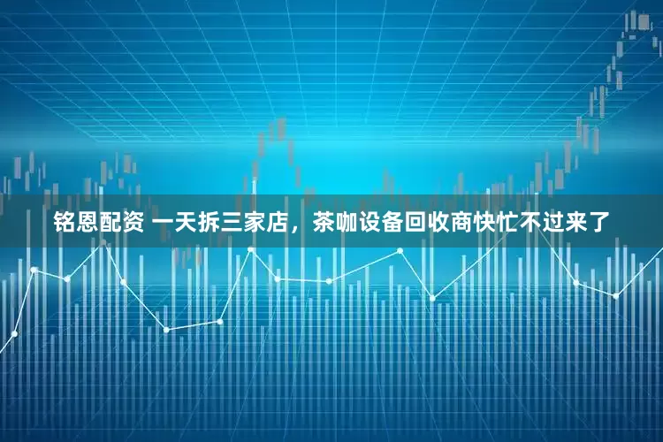 铭恩配资 一天拆三家店，茶咖设备回收商快忙不过来了