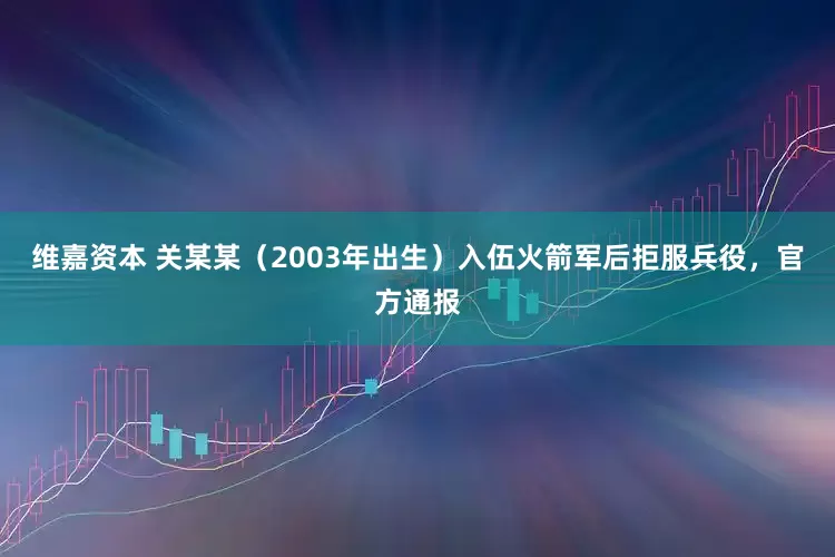 维嘉资本 关某某（2003年出生）入伍火箭军后拒服兵役，官方通报