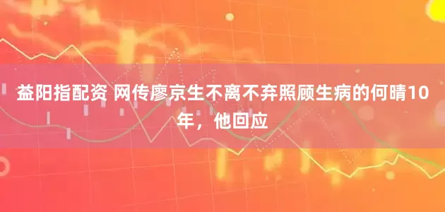 益阳指配资 网传廖京生不离不弃照顾生病的何晴10年，他回应