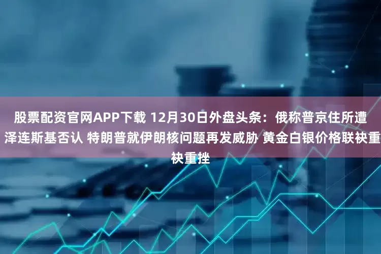 股票配资官网APP下载 12月30日外盘头条：俄称普京住所遭袭 泽连斯基否认 特朗普就伊朗核问题再发威胁 黄金白银价格联袂重挫