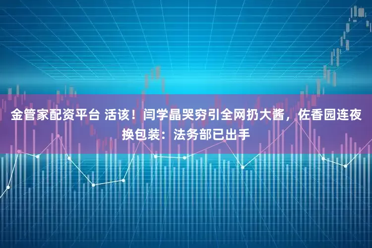 金管家配资平台 活该！闫学晶哭穷引全网扔大酱，佐香园连夜换包装：法务部已出手
