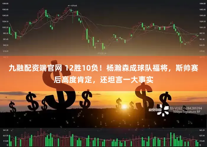 九融配资端官网 12胜10负！杨瀚森成球队福将，斯帅赛后高度肯定，还坦言一大事实