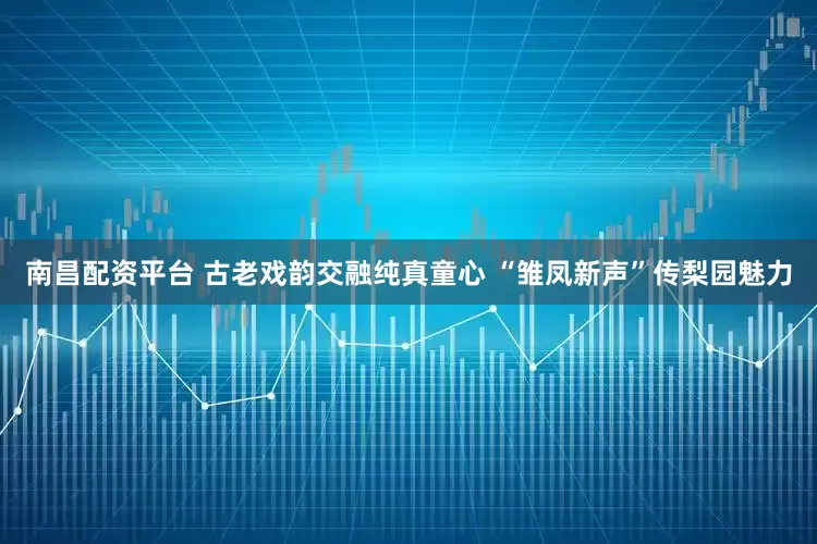 南昌配资平台 古老戏韵交融纯真童心 “雏凤新声”传梨园魅力
