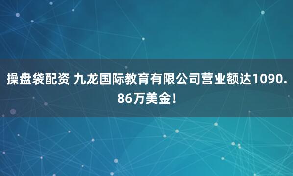 操盘袋配资 九龙国际教育有限公司营业额达1090.86万美金！
