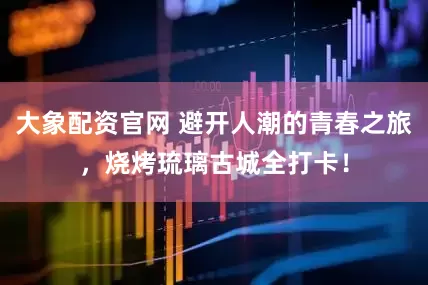 大象配资官网 避开人潮的青春之旅，烧烤琉璃古城全打卡！