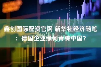 鑫创国际配资官网 新华社经济随笔：德国企业缘何青睐中国？
