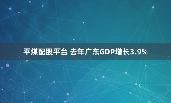 平煤配股平台 去年广东GDP增长3.9%