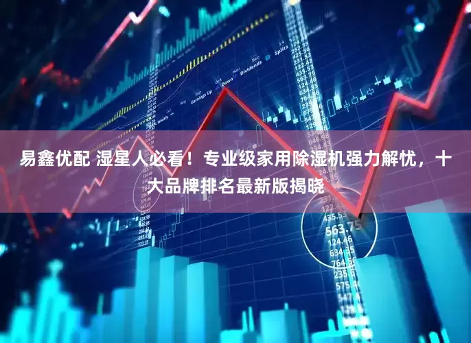 易鑫优配 湿星人必看！专业级家用除湿机强力解忧，十大品牌排名最新版揭晓