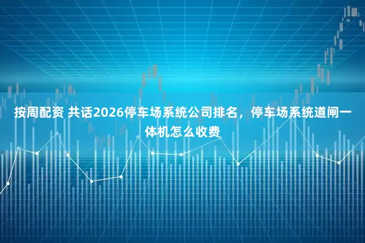 按周配资 共话2026停车场系统公司排名，停车场系统道闸一体机怎么收费