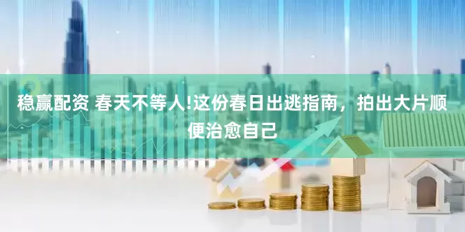 稳赢配资 春天不等人!这份春日出逃指南，拍出大片顺便治愈自己